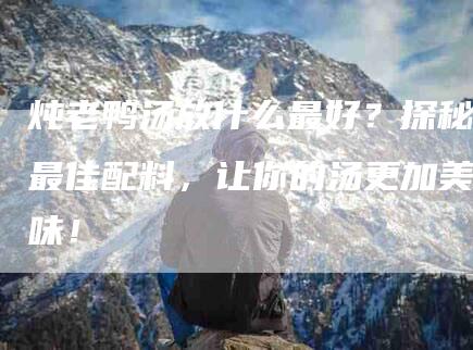 炖老鸭汤放什么最好？探秘最佳配料，让你的汤更加美味！