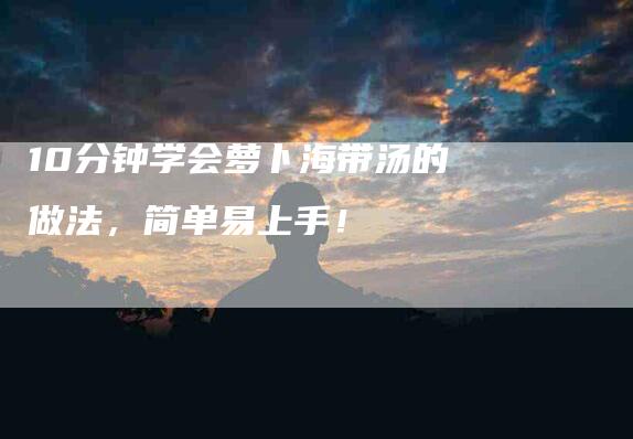10分钟学会萝卜海带汤的做法，简单易上手！-住家保姆月嫂服务_家政保洁钟点工家政服务_速上门月嫂网首页