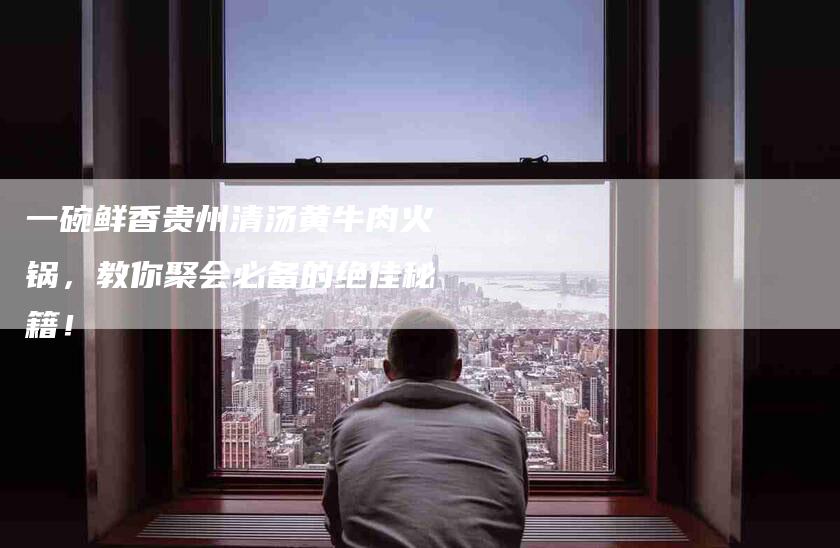 一碗鲜香贵州清汤黄牛肉火锅，教你聚会必备的绝佳秘籍！-住家保姆月嫂服务_家政保洁钟点工家政服务_速上门月嫂网首页
