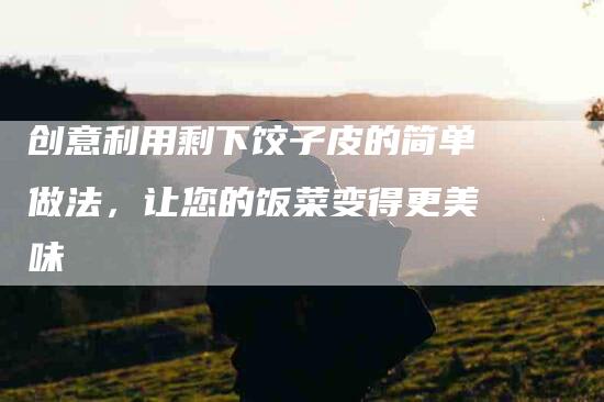 创意利用剩下饺子皮的简单做法，让您的饭菜变得更美味