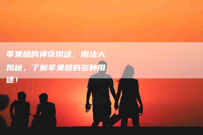 苹果醋的神奇用途：用法大揭秘，了解苹果醋的多种用途！-住家保姆月嫂服务_家政保洁钟点工家政服务_速上门月嫂网首页
