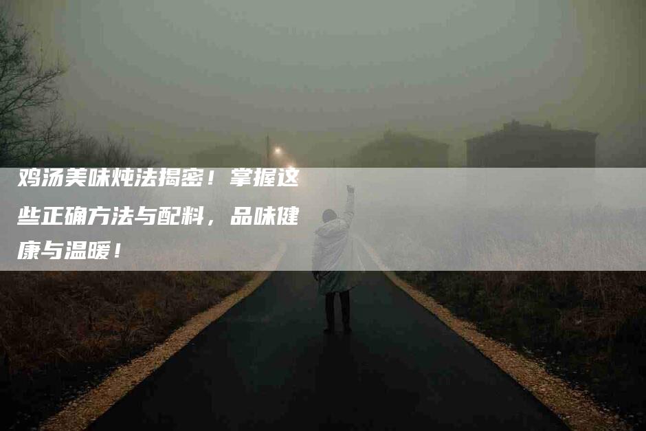 鸡汤美味炖法揭密！掌握这些正确方法与配料，品味健康与温暖！-住家保姆月嫂服务_家政保洁钟点工家政服务_速上门月嫂网首页