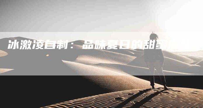 冰激凌自制：品味夏日的甜蜜滋味-住家保姆月嫂服务_家政保洁钟点工家政服务_速上门月嫂网首页