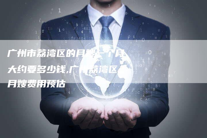 广州市荔湾区的月嫂一个月大约要多少钱,广州荔湾区月嫂费用预估