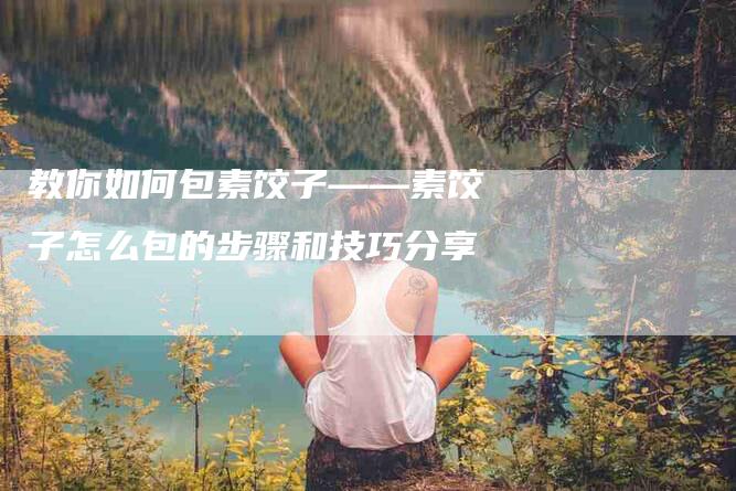 教你如何包素饺子——素饺子怎么包的步骤和技巧分享-住家保姆月嫂服务_家政保洁钟点工家政服务_速上门月嫂网首页