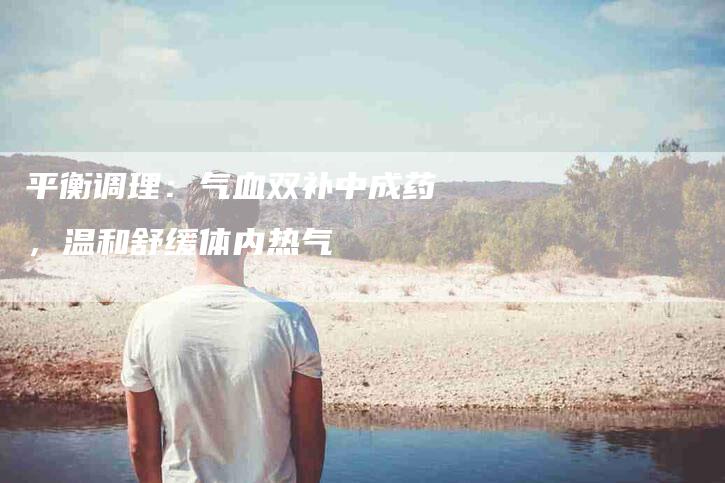 平衡调理:气血双补中成药,温和舒缓体内热气-住家保姆月嫂服务_家政保洁钟点工家政服务_速上门月嫂网首页