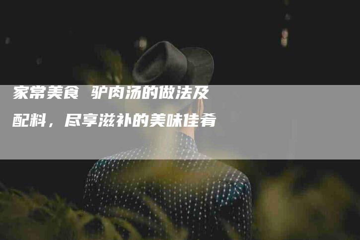 家常美食 驴肉汤的做法及配料，尽享滋补的美味佳肴-住家保姆月嫂服务_家政保洁钟点工家政服务_速上门月嫂网首页