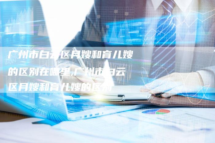 广州市白云区月嫂和育儿嫂的区别在哪里,广州市白云区月嫂和育儿嫂的区别-住家保姆月嫂服务_家政保洁钟点工家政服务_速上门月嫂网首页