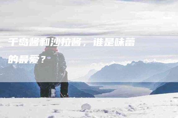 千岛酱和沙拉酱，谁是味蕾的最爱？-住家保姆月嫂服务_家政保洁钟点工家政服务_速上门月嫂网首页