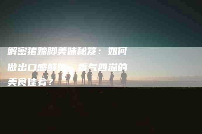 解密猪蹄脚美味秘笈：如何做出口感鲜嫩、香气四溢的美食佳肴？-住家保姆月嫂服务_家政保洁钟点工家政服务_速上门月嫂网首页