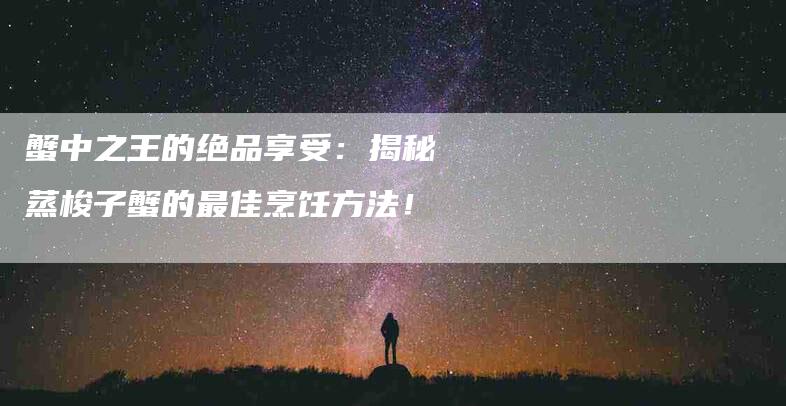 蟹中之王的绝品享受：揭秘蒸梭子蟹的最佳烹饪方法！-住家保姆月嫂服务_家政保洁钟点工家政服务_速上门月嫂网首页