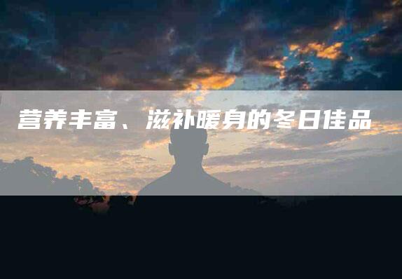 营养丰富、滋补暖身的冬日佳品-住家保姆月嫂服务_家政保洁钟点工家政服务_速上门月嫂网首页