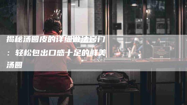 揭秘汤圆皮的详细做法窍门：轻松包出口感十足的鲜美汤圆