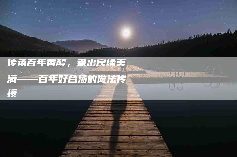 传承百年香醇，煮出良缘美满——百年好合汤的做法传授-住家保姆月嫂服务_家政保洁钟点工家政服务_速上门月嫂网首页