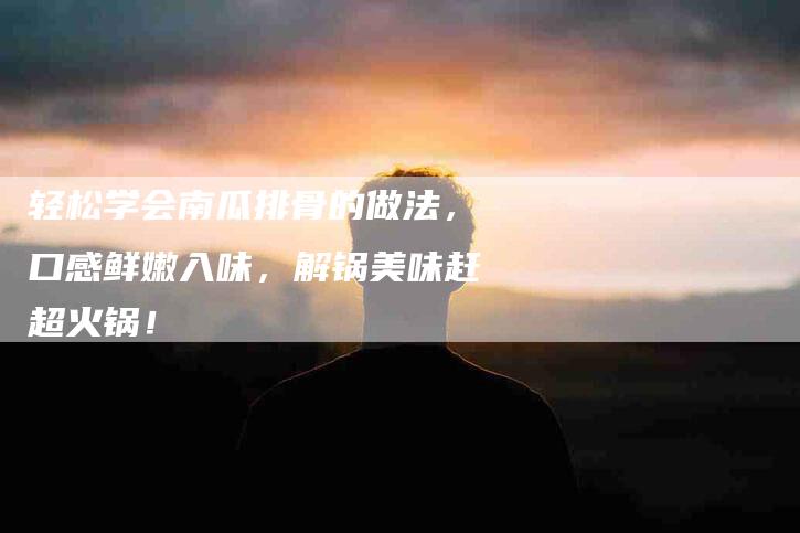 轻松学会南瓜排骨的做法，口感鲜嫩入味，解锅美味赶超火锅！-住家保姆月嫂服务_家政保洁钟点工家政服务_速上门月嫂网首页