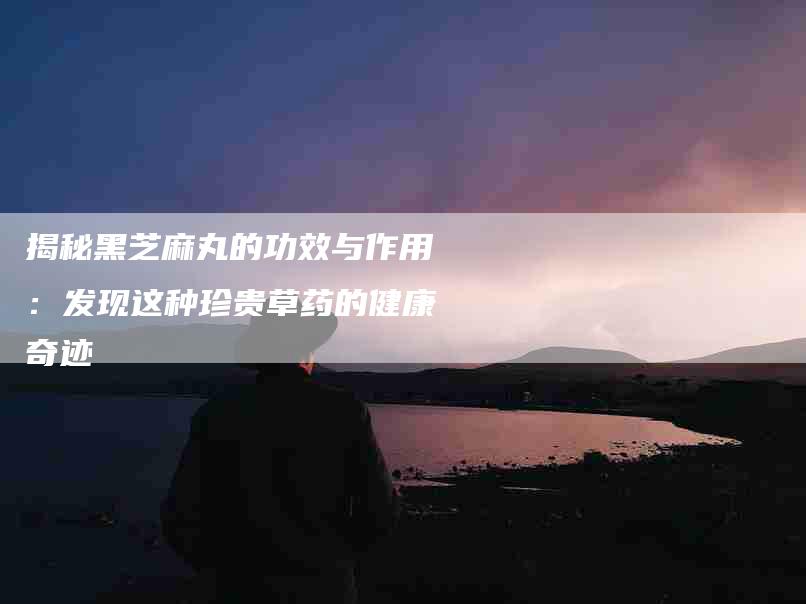揭秘黑芝麻丸的功效与作用：发现这种珍贵草药的健康奇迹