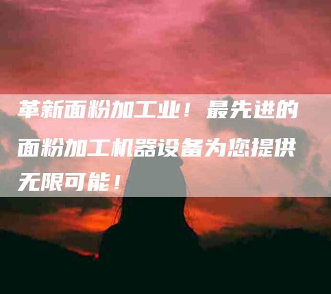 革新面粉加工业！最先进的面粉加工机器设备为您提供无限可能！-住家保姆月嫂服务_家政保洁钟点工家政服务_速上门月嫂网首页