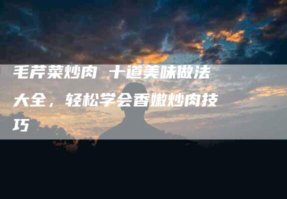 毛芹菜炒肉 十道美味做法大全，轻松学会香嫩炒肉技巧-住家保姆月嫂服务_家政保洁钟点工家政服务_速上门月嫂网首页