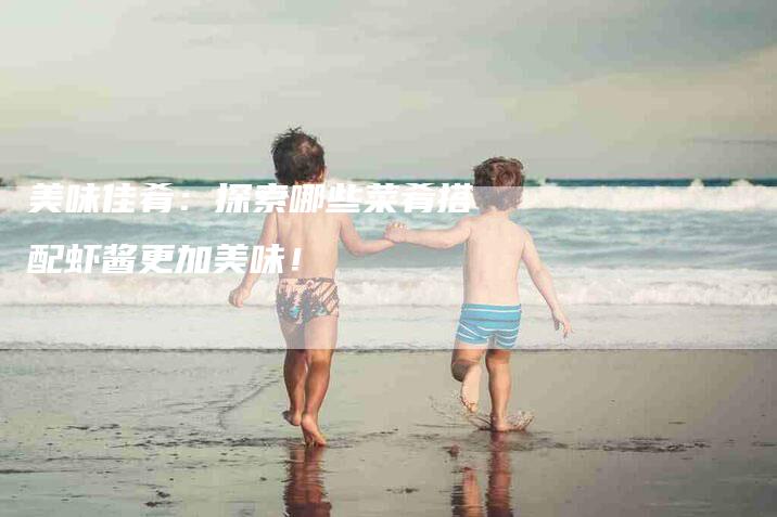 美味佳肴：探索哪些菜肴搭配虾酱更加美味！