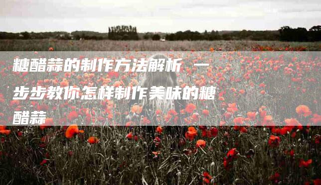 糖醋蒜的制作方法解析 一步步教你怎样制作美味的糖醋蒜