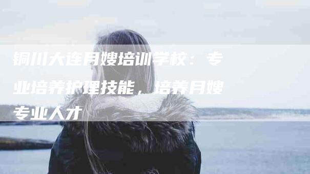 铜川大连月嫂培训学校：专业培养护理技能，培养月嫂专业人才-住家保姆月嫂服务_家政保洁钟点工家政服务_速上门月嫂网首页