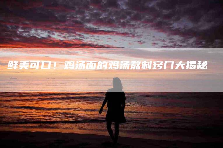 鲜美可口！鸡汤面的鸡汤熬制窍门大揭秘-住家保姆月嫂服务_家政保洁钟点工家政服务_速上门月嫂网首页