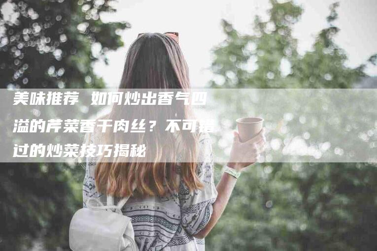 美味推荐 如何炒出香气四溢的芹菜香干肉丝？不可错过的炒菜技巧揭秘-住家保姆月嫂服务_家政保洁钟点工家政服务_速上门月嫂网首页