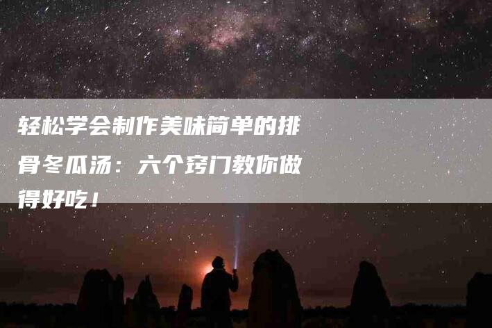 轻松学会制作美味简单的排骨冬瓜汤：六个窍门教你做得好吃！