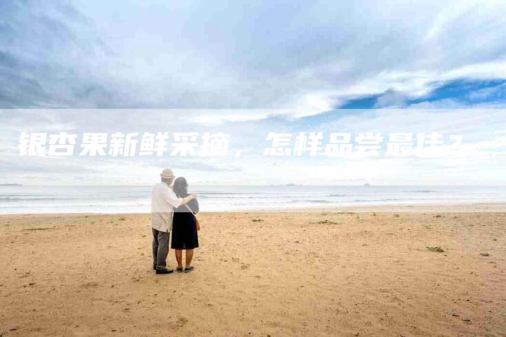 银杏果新鲜采摘，怎样品尝最佳？-住家保姆月嫂服务_家政保洁钟点工家政服务_速上门月嫂网首页