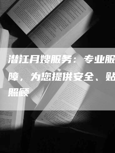 潜江月嫂服务：专业服务保障，为您提供安全、贴心的照顾