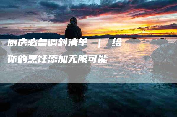 厨房必备调料清单 ｜ 给你的烹饪添加无限可能