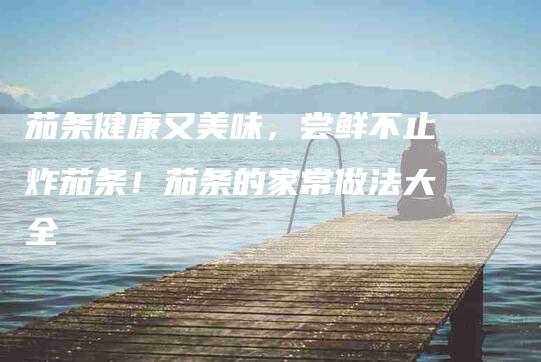 茄条健康又美味，尝鲜不止炸茄条！茄条的家常做法大全