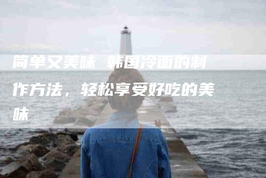 简单又美味 韩国冷面的制作方法，轻松享受好吃的美味-住家保姆月嫂服务_家政保洁钟点工家政服务_速上门月嫂网首页