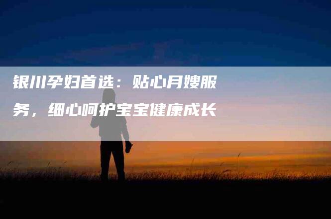 银川孕妇首选：贴心月嫂服务，细心呵护宝宝健康成长-住家保姆月嫂服务_家政保洁钟点工家政服务_速上门月嫂网首页