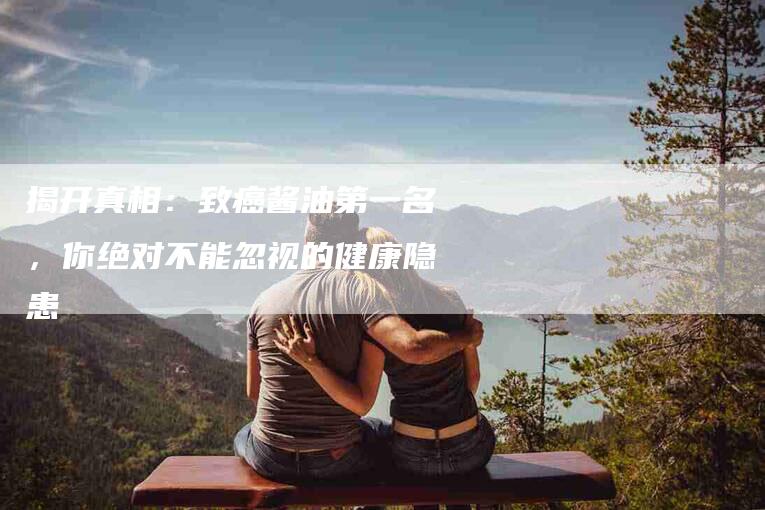 揭开真相：致癌酱油第一名，你绝对不能忽视的健康隐患-住家保姆月嫂服务_家政保洁钟点工家政服务_速上门月嫂网首页