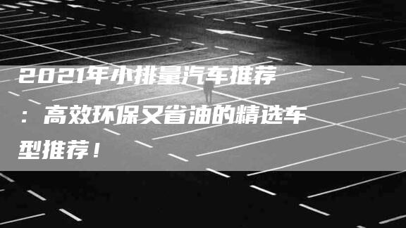 2021年小排量汽车推荐：高效环保又省油的精选车型推荐！