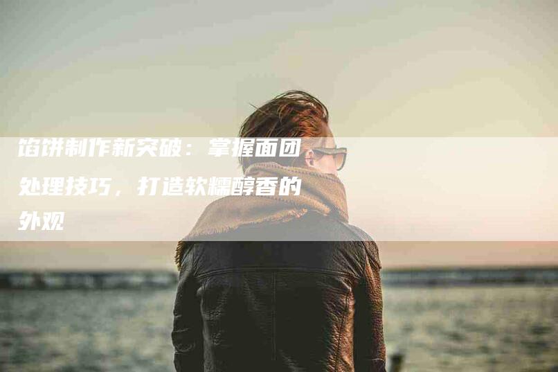 馅饼制作新突破：掌握面团处理技巧，打造软糯醇香的外观-住家保姆月嫂服务_家政保洁钟点工家政服务_速上门月嫂网首页
