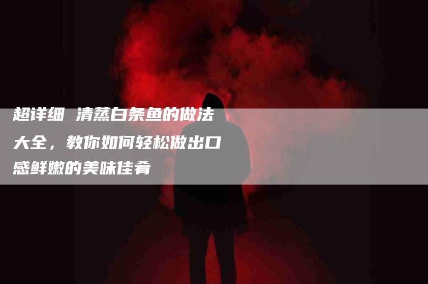 超详细 清蒸白条鱼的做法大全，教你如何轻松做出口感鲜嫩的美味佳肴