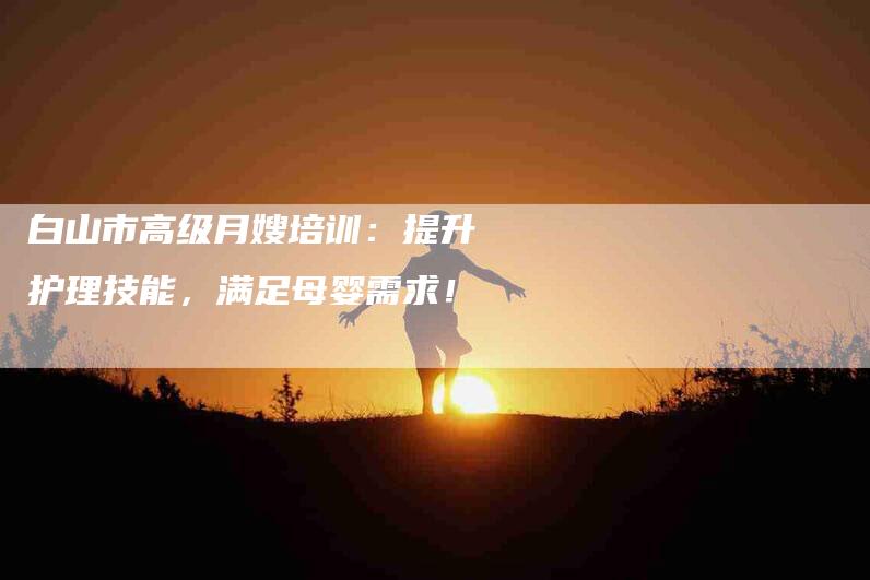 白山市高级月嫂培训：提升护理技能，满足母婴需求！-住家保姆月嫂服务_家政保洁钟点工家政服务_速上门月嫂网首页
