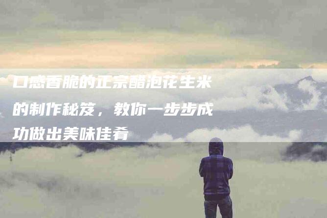 口感香脆的正宗醋泡花生米的制作秘笈，教你一步步成功做出美味佳肴