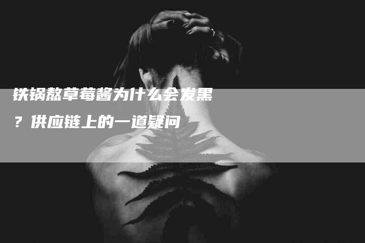 铁锅熬草莓酱为什么会发黑？供应链上的一道疑问-住家保姆月嫂服务_家政保洁钟点工家政服务_速上门月嫂网首页
