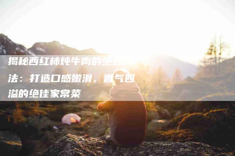 揭秘西红柿炖牛肉的绝妙方法：打造口感嫩滑、香气四溢的绝佳家常菜-住家保姆月嫂服务_家政保洁钟点工家政服务_速上门月嫂网首页
