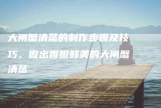 大闸蟹清蒸的制作步骤及技巧，做出香嫩鲜美的大闸蟹清蒸-住家保姆月嫂服务_家政保洁钟点工家政服务_速上门月嫂网首页