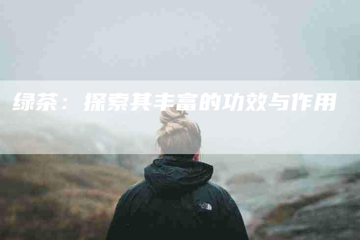 绿茶：探索其丰富的功效与作用-住家保姆月嫂服务_家政保洁钟点工家政服务_速上门月嫂网首页