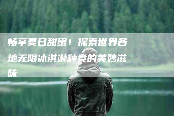 畅享夏日甜蜜！探索世界各地无限冰淇淋种类的美妙滋味-住家保姆月嫂服务_家政保洁钟点工家政服务_速上门月嫂网首页