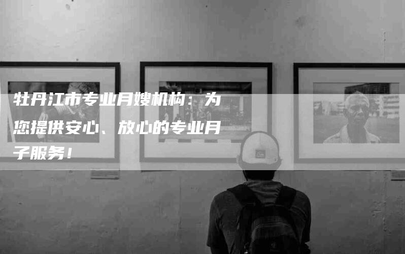 牡丹江市专业月嫂机构：为您提供安心、放心的专业月子服务！