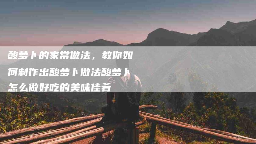 酸萝卜的家常做法，教你如何制作出酸萝卜做法酸萝卜怎么做好吃的美味佳肴-住家保姆月嫂服务_家政保洁钟点工家政服务_速上门月嫂网首页