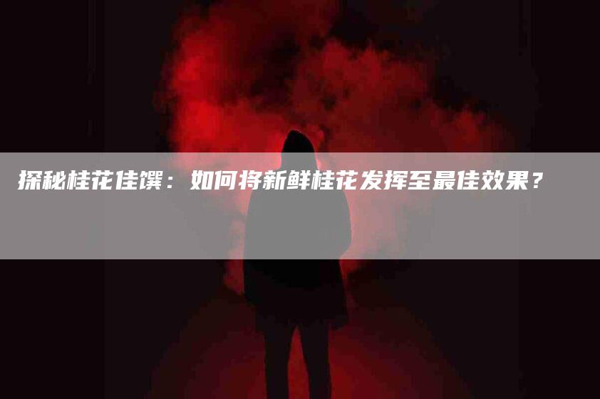 探秘桂花佳馔：如何将新鲜桂花发挥至最佳效果？-住家保姆月嫂服务_家政保洁钟点工家政服务_速上门月嫂网首页