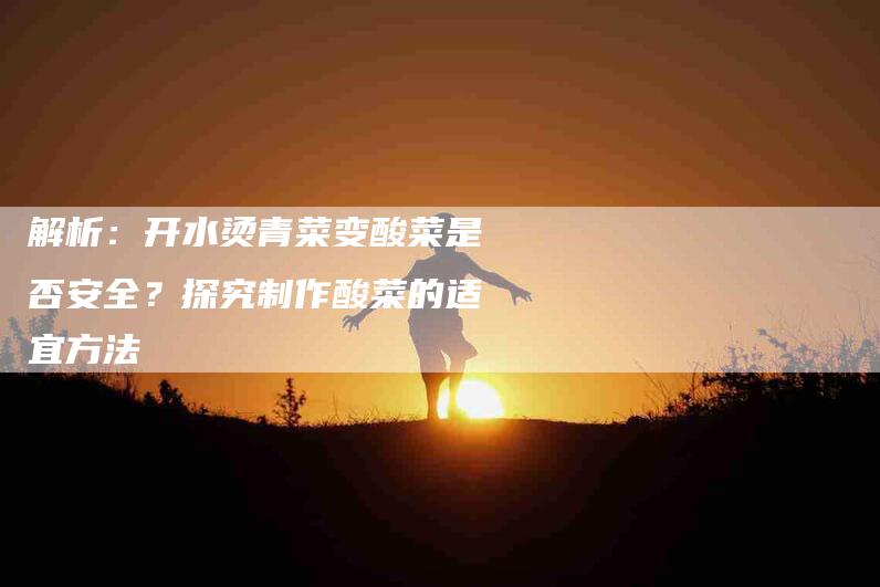 解析：开水烫青菜变酸菜是否安全？探究制作酸菜的适宜方法