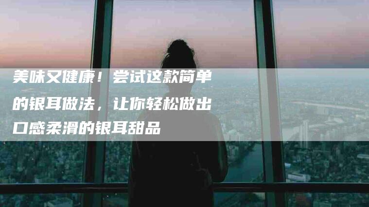 美味又健康！尝试这款简单的银耳做法，让你轻松做出口感柔滑的银耳甜品-住家保姆月嫂服务_家政保洁钟点工家政服务_速上门月嫂网首页